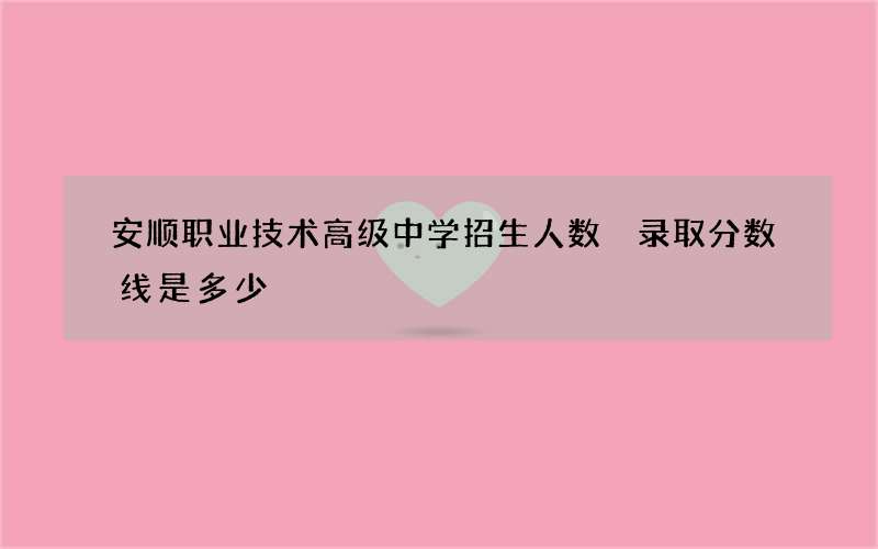 安顺职业技术高级中学招生人数 录取分数线是多少